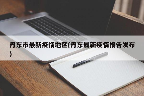 丹东市最新疫情地区(丹东最新疫情报告发布)